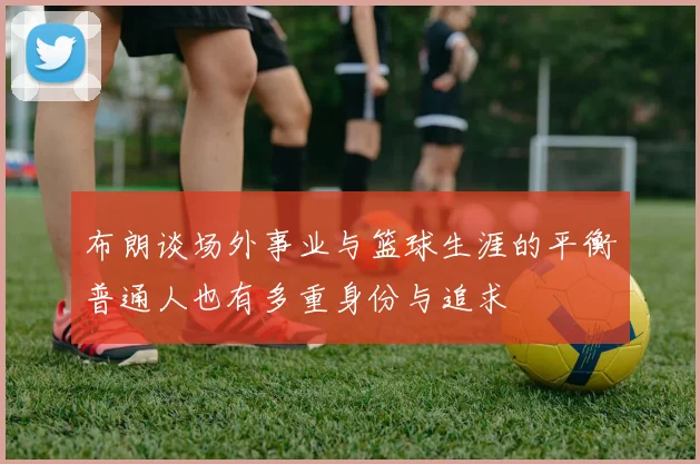 布朗谈场外事业与篮球生涯的平衡普通人也有多重身份与追求