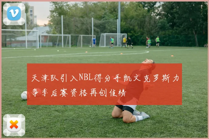 天津队引入NBL得分手凯文克罗斯力争季后赛资格再创佳绩
