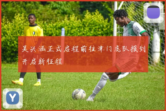 吴兴涵正式启程前往津门虎队报到开启新征程