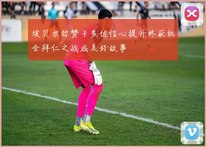 埃贝尔称赞卡多佐信心提升终获机会拜仁之战成美好故事