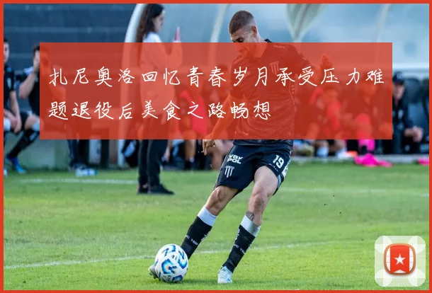 扎尼奥洛回忆青春岁月承受压力难题退役后美食之路畅想