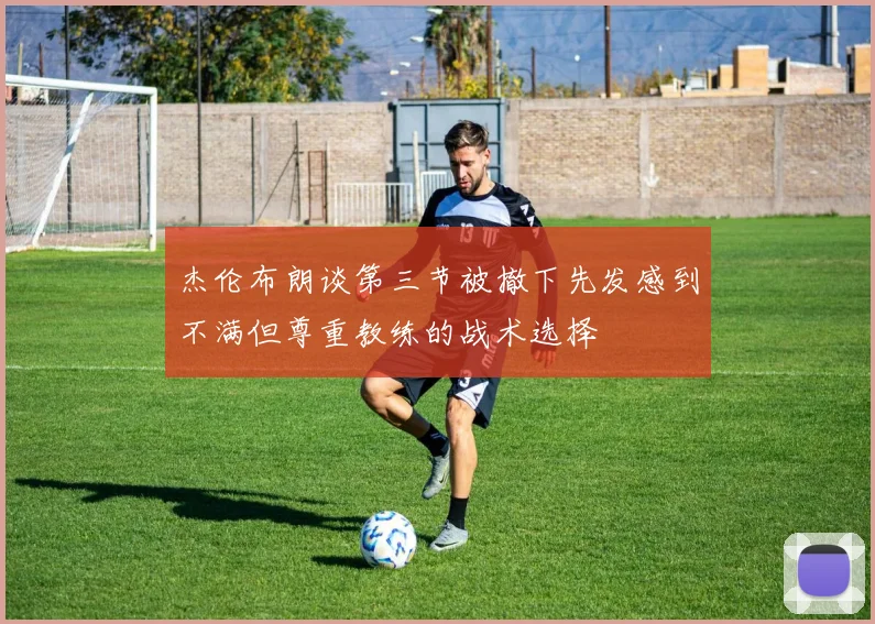 杰伦布朗谈第三节被撤下先发感到不满但尊重教练的战术选择