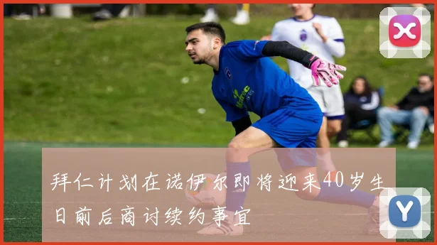 拜仁计划在诺伊尔即将迎来40岁生日前后商讨续约事宜