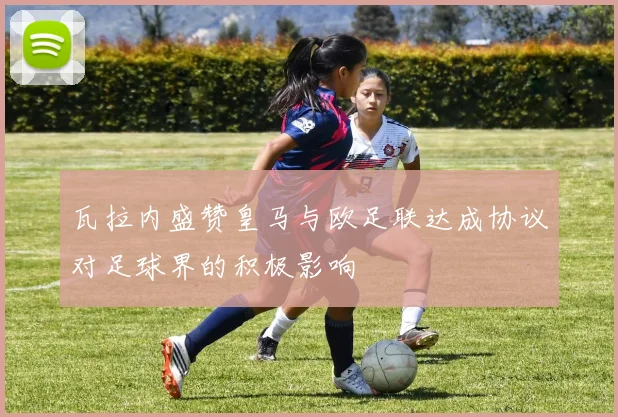 瓦拉内盛赞皇马与欧足联达成协议对足球界的积极影响