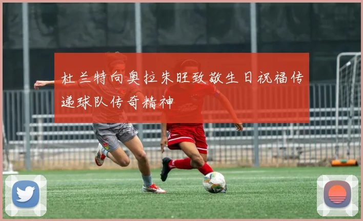 杜兰特向奥拉朱旺致敬生日祝福传递球队传奇精神