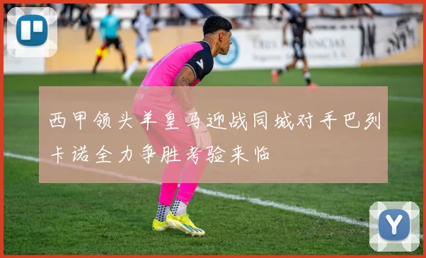 西甲领头羊皇马迎战同城对手巴列卡诺全力争胜考验来临