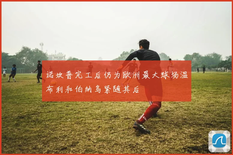 诺坎普完工后仍为欧洲最大球场温布利和伯纳乌紧随其后