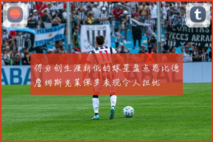 得分创生涯新低的球星盘点恩比德詹姆斯克莱保罗表现令人担忧