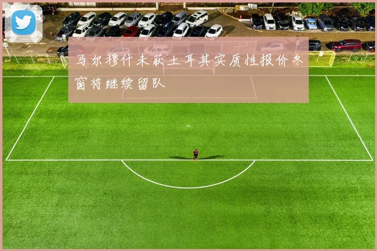 马尔穆什未获土耳其实质性报价冬窗将继续留队