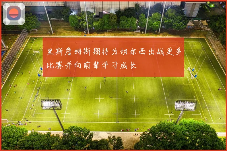 里斯詹姆斯期待为切尔西出战更多比赛并向前辈学习成长