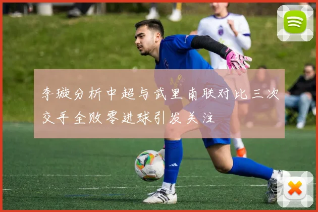 李璇分析中超与武里南联对比三次交手全败零进球引发关注