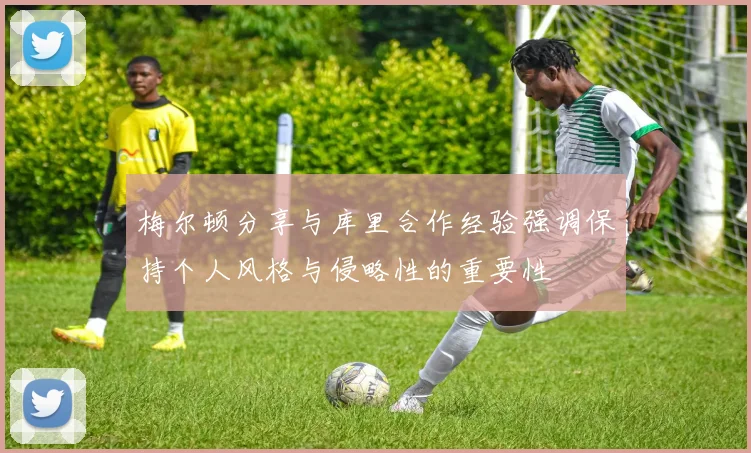 梅尔顿分享与库里合作经验强调保持个人风格与侵略性的重要性