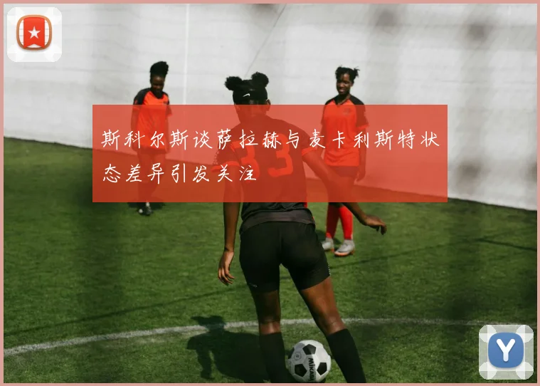 斯科尔斯谈萨拉赫与麦卡利斯特状态差异引发关注
