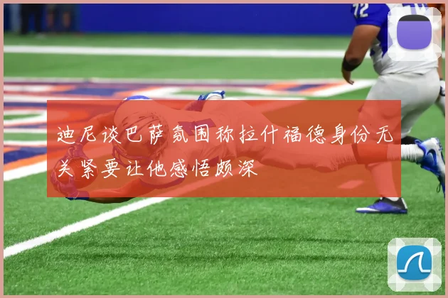 迪尼谈巴萨氛围称拉什福德身份无关紧要让他感悟颇深