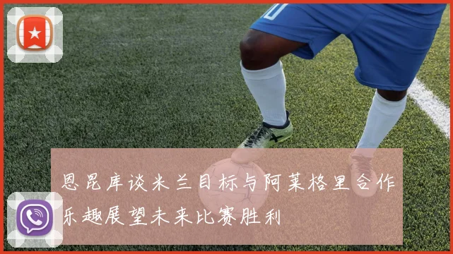 恩昆库谈米兰目标与阿莱格里合作乐趣展望未来比赛胜利