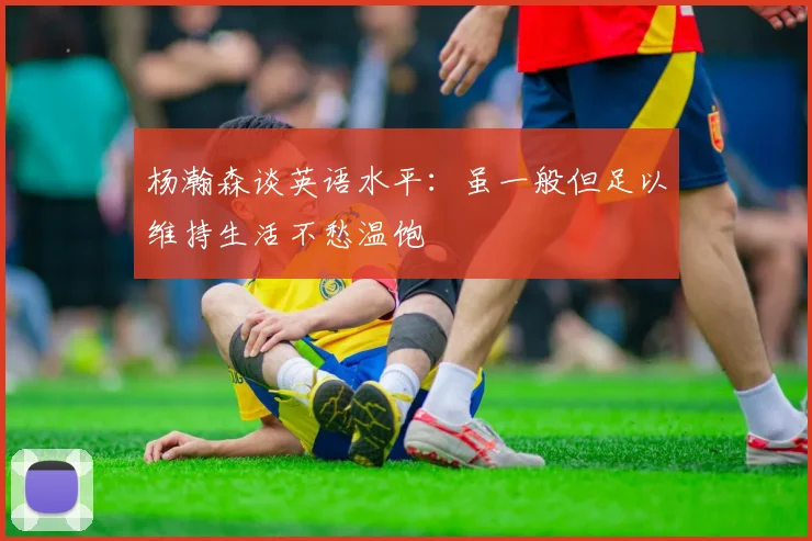 杨瀚森谈英语水平：虽一般但足以维持生活不愁温饱