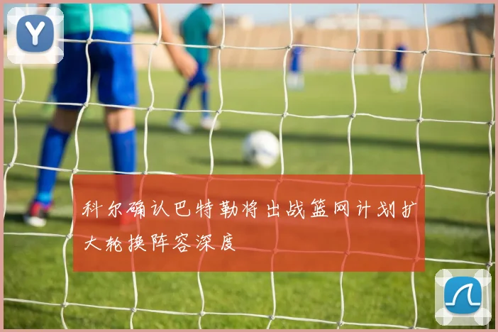 科尔确认巴特勒将出战篮网计划扩大轮换阵容深度